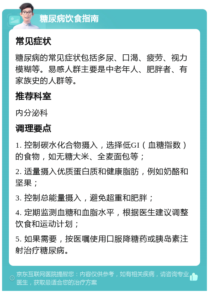 糖尿病饮食指南 常见症状 糖尿病的常见症状包括多尿、口渴、疲劳、视力模糊等。易感人群主要是中老年人、肥胖者、有家族史的人群等。 推荐科室 内分泌科 调理要点 1. 控制碳水化合物摄入，选择低GI（血糖指数）的食物，如无糖大米、全麦面包等； 2. 适量摄入优质蛋白质和健康脂肪，例如奶酪和坚果； 3. 控制总能量摄入，避免超重和肥胖； 4. 定期监测血糖和血脂水平，根据医生建议调整饮食和运动计划； 5. 如果需要，按医嘱使用口服降糖药或胰岛素注射治疗糖尿病。