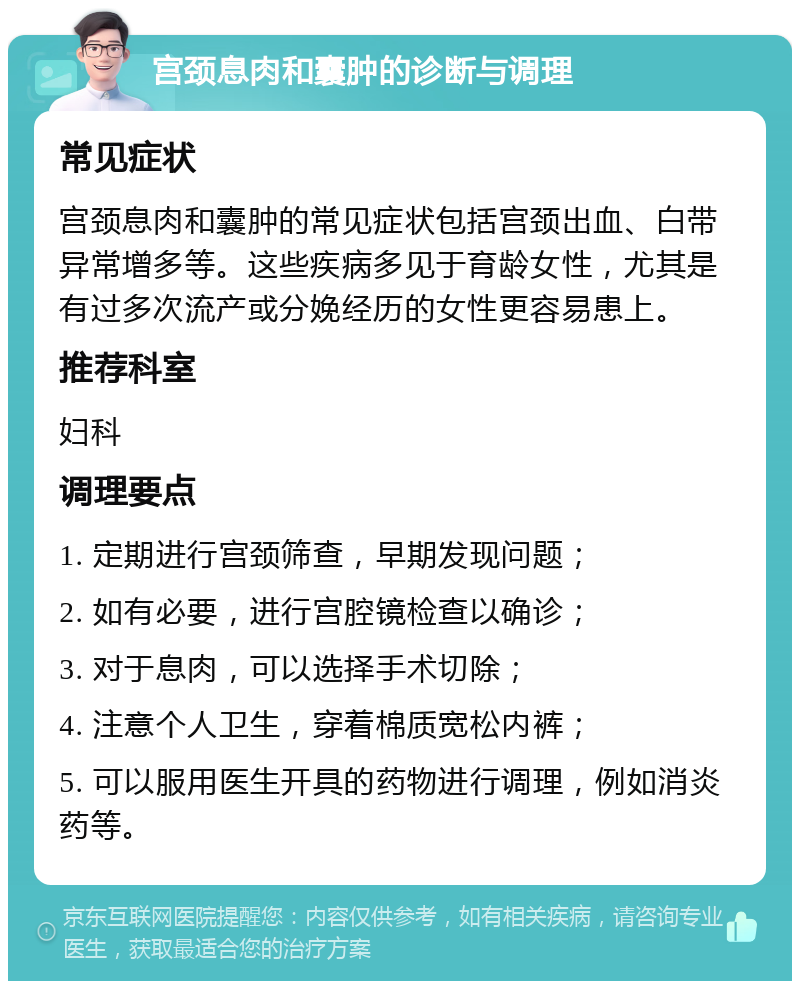 宫颈息肉和囊肿的诊断与调理 常见症状 宫颈息肉和囊肿的常见症状包括宫颈出血、白带异常增多等。这些疾病多见于育龄女性，尤其是有过多次流产或分娩经历的女性更容易患上。 推荐科室 妇科 调理要点 1. 定期进行宫颈筛查，早期发现问题； 2. 如有必要，进行宫腔镜检查以确诊； 3. 对于息肉，可以选择手术切除； 4. 注意个人卫生，穿着棉质宽松内裤； 5. 可以服用医生开具的药物进行调理，例如消炎药等。