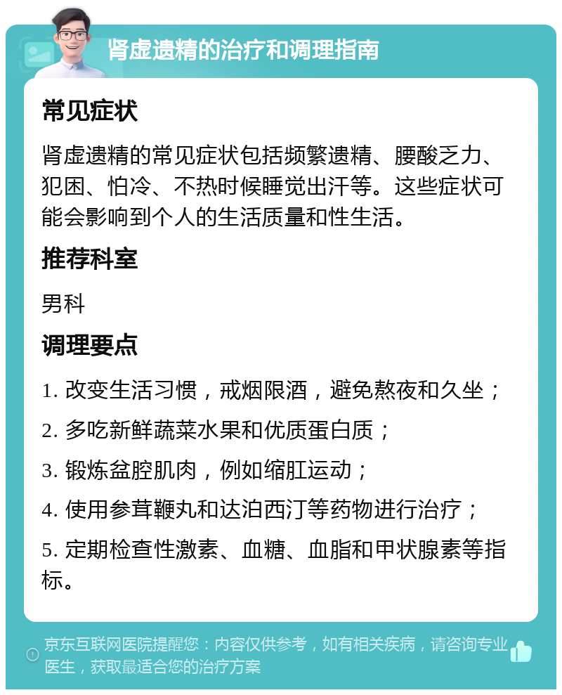 肾虚遗精的治疗和调理指南 常见症状 肾虚遗精的常见症状包括频繁遗精、腰酸乏力、犯困、怕冷、不热时候睡觉出汗等。这些症状可能会影响到个人的生活质量和性生活。 推荐科室 男科 调理要点 1. 改变生活习惯，戒烟限酒，避免熬夜和久坐； 2. 多吃新鲜蔬菜水果和优质蛋白质； 3. 锻炼盆腔肌肉，例如缩肛运动； 4. 使用参茸鞭丸和达泊西汀等药物进行治疗； 5. 定期检查性激素、血糖、血脂和甲状腺素等指标。