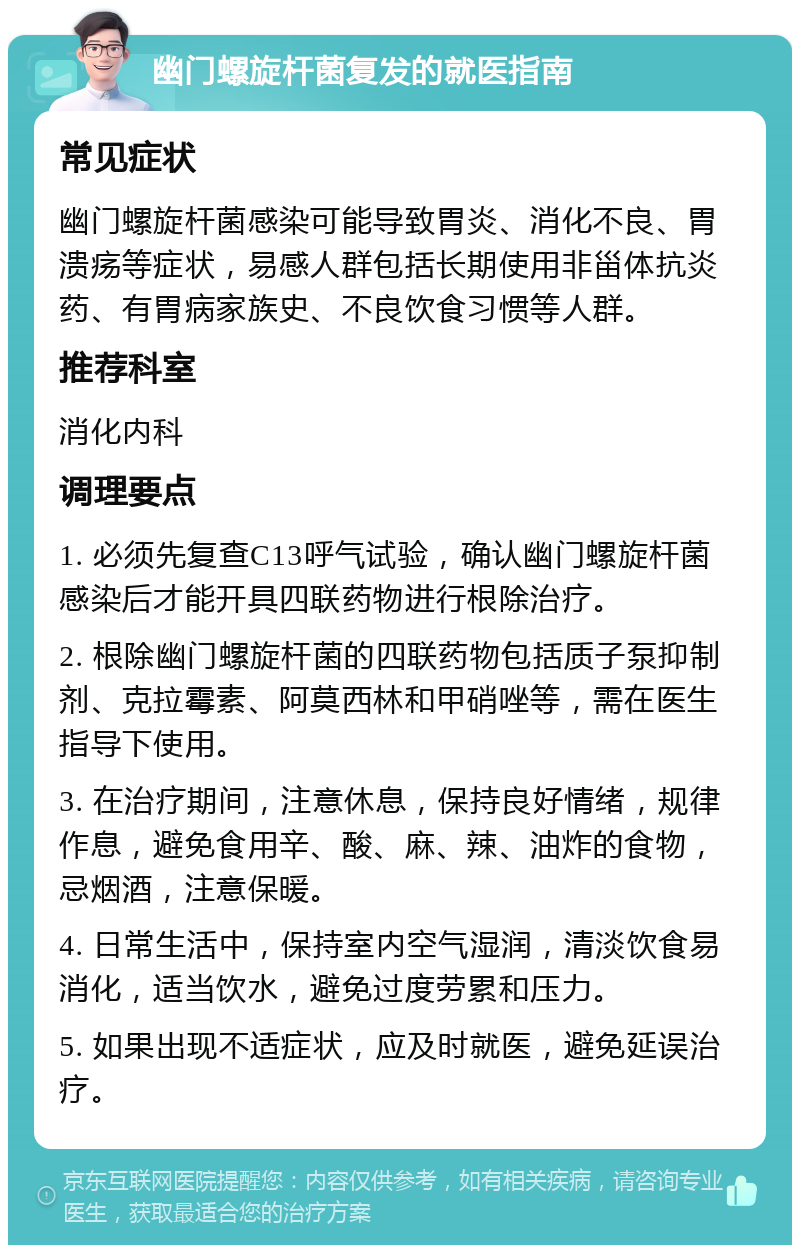 幽门螺旋杆菌复发的就医指南 常见症状 幽门螺旋杆菌感染可能导致胃炎、消化不良、胃溃疡等症状，易感人群包括长期使用非甾体抗炎药、有胃病家族史、不良饮食习惯等人群。 推荐科室 消化内科 调理要点 1. 必须先复查C13呼气试验，确认幽门螺旋杆菌感染后才能开具四联药物进行根除治疗。 2. 根除幽门螺旋杆菌的四联药物包括质子泵抑制剂、克拉霉素、阿莫西林和甲硝唑等，需在医生指导下使用。 3. 在治疗期间，注意休息，保持良好情绪，规律作息，避免食用辛、酸、麻、辣、油炸的食物，忌烟酒，注意保暖。 4. 日常生活中，保持室内空气湿润，清淡饮食易消化，适当饮水，避免过度劳累和压力。 5. 如果出现不适症状，应及时就医，避免延误治疗。