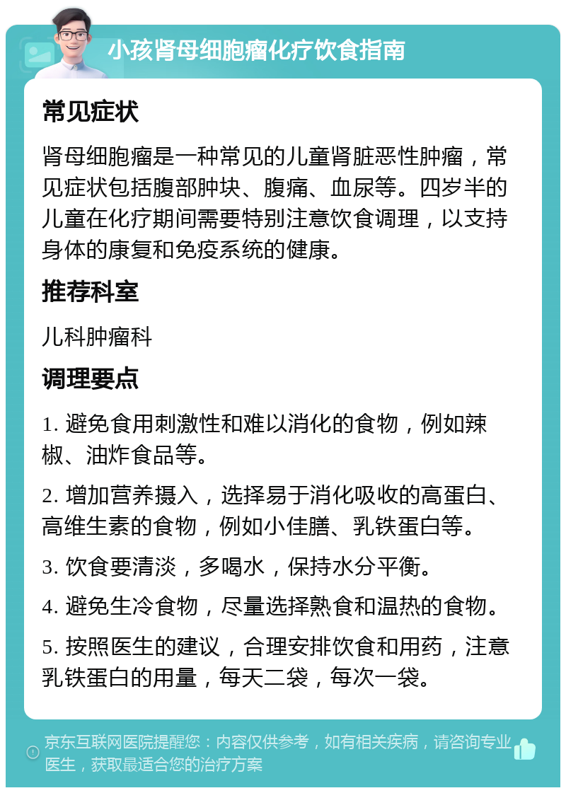 小孩肾母细胞瘤化疗饮食指南 常见症状 肾母细胞瘤是一种常见的儿童肾脏恶性肿瘤，常见症状包括腹部肿块、腹痛、血尿等。四岁半的儿童在化疗期间需要特别注意饮食调理，以支持身体的康复和免疫系统的健康。 推荐科室 儿科肿瘤科 调理要点 1. 避免食用刺激性和难以消化的食物，例如辣椒、油炸食品等。 2. 增加营养摄入，选择易于消化吸收的高蛋白、高维生素的食物，例如小佳膳、乳铁蛋白等。 3. 饮食要清淡，多喝水，保持水分平衡。 4. 避免生冷食物，尽量选择熟食和温热的食物。 5. 按照医生的建议，合理安排饮食和用药，注意乳铁蛋白的用量，每天二袋，每次一袋。