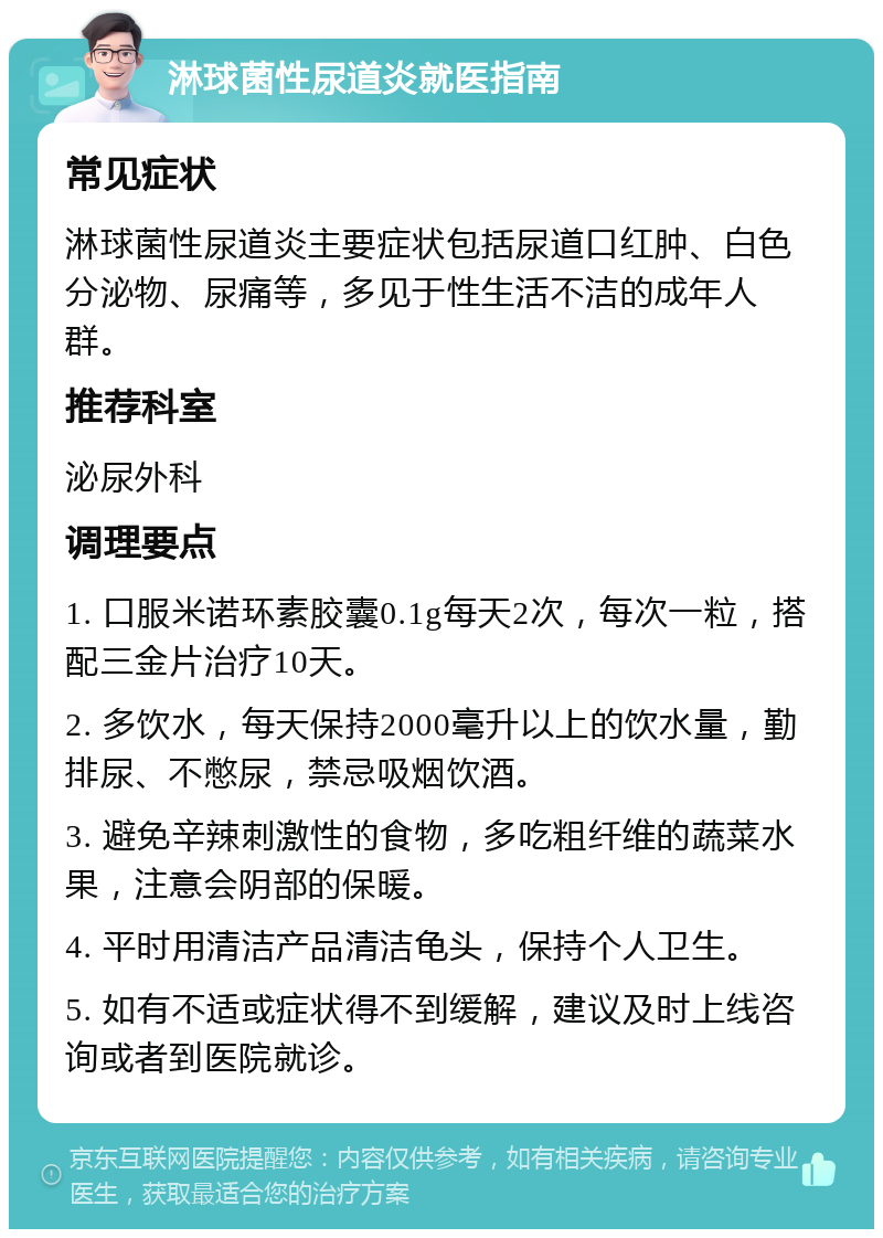 淋球菌性尿道炎就医指南 常见症状 淋球菌性尿道炎主要症状包括尿道口红肿、白色分泌物、尿痛等，多见于性生活不洁的成年人群。 推荐科室 泌尿外科 调理要点 1. 口服米诺环素胶囊0.1g每天2次，每次一粒，搭配三金片治疗10天。 2. 多饮水，每天保持2000毫升以上的饮水量，勤排尿、不憋尿，禁忌吸烟饮酒。 3. 避免辛辣刺激性的食物，多吃粗纤维的蔬菜水果，注意会阴部的保暖。 4. 平时用清洁产品清洁龟头，保持个人卫生。 5. 如有不适或症状得不到缓解，建议及时上线咨询或者到医院就诊。