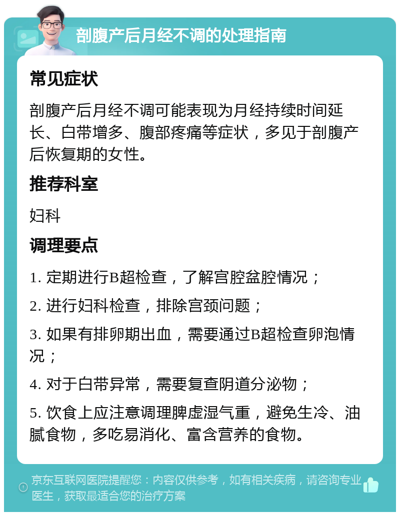 剖腹产后月经不调的处理指南 常见症状 剖腹产后月经不调可能表现为月经持续时间延长、白带增多、腹部疼痛等症状，多见于剖腹产后恢复期的女性。 推荐科室 妇科 调理要点 1. 定期进行B超检查，了解宫腔盆腔情况； 2. 进行妇科检查，排除宫颈问题； 3. 如果有排卵期出血，需要通过B超检查卵泡情况； 4. 对于白带异常，需要复查阴道分泌物； 5. 饮食上应注意调理脾虚湿气重，避免生冷、油腻食物，多吃易消化、富含营养的食物。