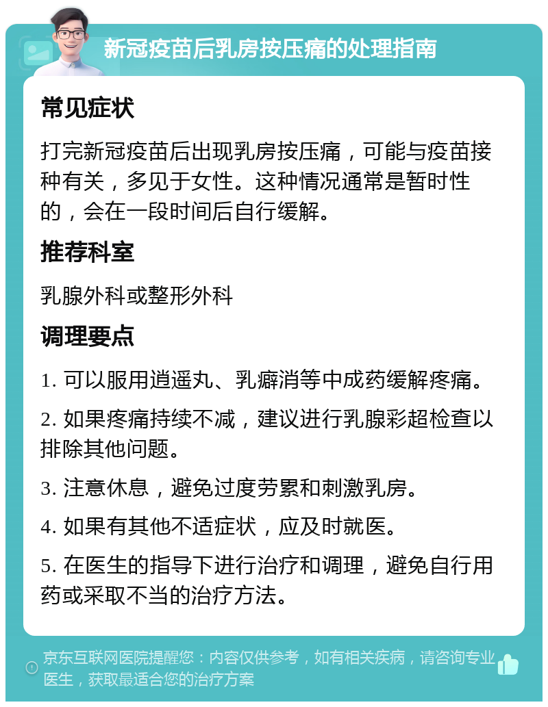 新冠疫苗后乳房按压痛的处理指南 常见症状 打完新冠疫苗后出现乳房按压痛，可能与疫苗接种有关，多见于女性。这种情况通常是暂时性的，会在一段时间后自行缓解。 推荐科室 乳腺外科或整形外科 调理要点 1. 可以服用逍遥丸、乳癖消等中成药缓解疼痛。 2. 如果疼痛持续不减，建议进行乳腺彩超检查以排除其他问题。 3. 注意休息，避免过度劳累和刺激乳房。 4. 如果有其他不适症状，应及时就医。 5. 在医生的指导下进行治疗和调理，避免自行用药或采取不当的治疗方法。