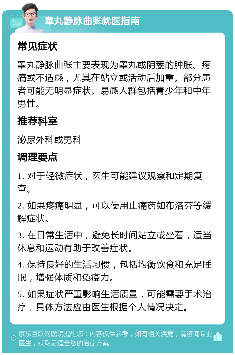 睾丸静脉曲张就医指南 常见症状 睾丸静脉曲张主要表现为睾丸或阴囊的肿胀、疼痛或不适感，尤其在站立或活动后加重。部分患者可能无明显症状。易感人群包括青少年和中年男性。 推荐科室 泌尿外科或男科 调理要点 1. 对于轻微症状，医生可能建议观察和定期复查。 2. 如果疼痛明显，可以使用止痛药如布洛芬等缓解症状。 3. 在日常生活中，避免长时间站立或坐着，适当休息和运动有助于改善症状。 4. 保持良好的生活习惯，包括均衡饮食和充足睡眠，增强体质和免疫力。 5. 如果症状严重影响生活质量，可能需要手术治疗，具体方法应由医生根据个人情况决定。