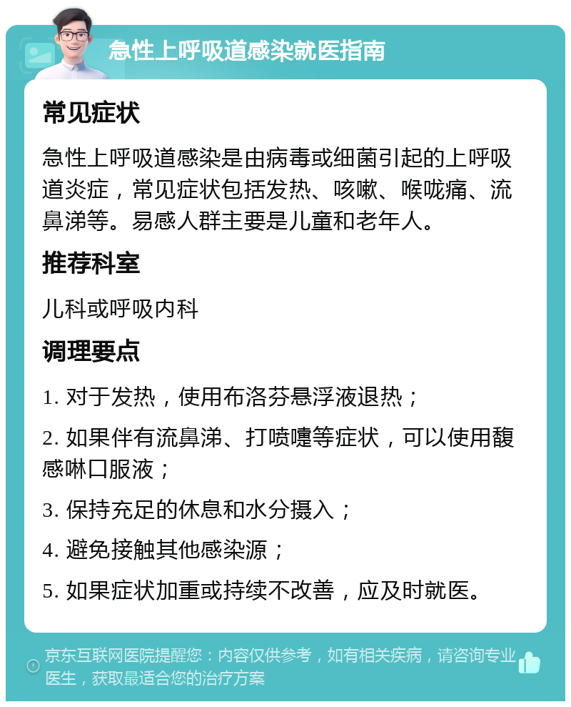 急性上呼吸道感染就医指南 常见症状 急性上呼吸道感染是由病毒或细菌引起的上呼吸道炎症，常见症状包括发热、咳嗽、喉咙痛、流鼻涕等。易感人群主要是儿童和老年人。 推荐科室 儿科或呼吸内科 调理要点 1. 对于发热，使用布洛芬悬浮液退热； 2. 如果伴有流鼻涕、打喷嚏等症状，可以使用馥感啉口服液； 3. 保持充足的休息和水分摄入； 4. 避免接触其他感染源； 5. 如果症状加重或持续不改善，应及时就医。