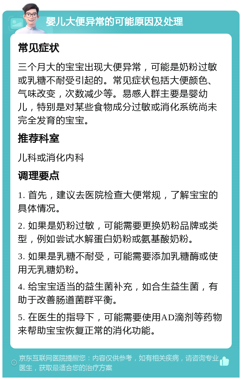 婴儿大便异常的可能原因及处理 常见症状 三个月大的宝宝出现大便异常，可能是奶粉过敏或乳糖不耐受引起的。常见症状包括大便颜色、气味改变，次数减少等。易感人群主要是婴幼儿，特别是对某些食物成分过敏或消化系统尚未完全发育的宝宝。 推荐科室 儿科或消化内科 调理要点 1. 首先，建议去医院检查大便常规，了解宝宝的具体情况。 2. 如果是奶粉过敏，可能需要更换奶粉品牌或类型，例如尝试水解蛋白奶粉或氨基酸奶粉。 3. 如果是乳糖不耐受，可能需要添加乳糖酶或使用无乳糖奶粉。 4. 给宝宝适当的益生菌补充，如合生益生菌，有助于改善肠道菌群平衡。 5. 在医生的指导下，可能需要使用AD滴剂等药物来帮助宝宝恢复正常的消化功能。