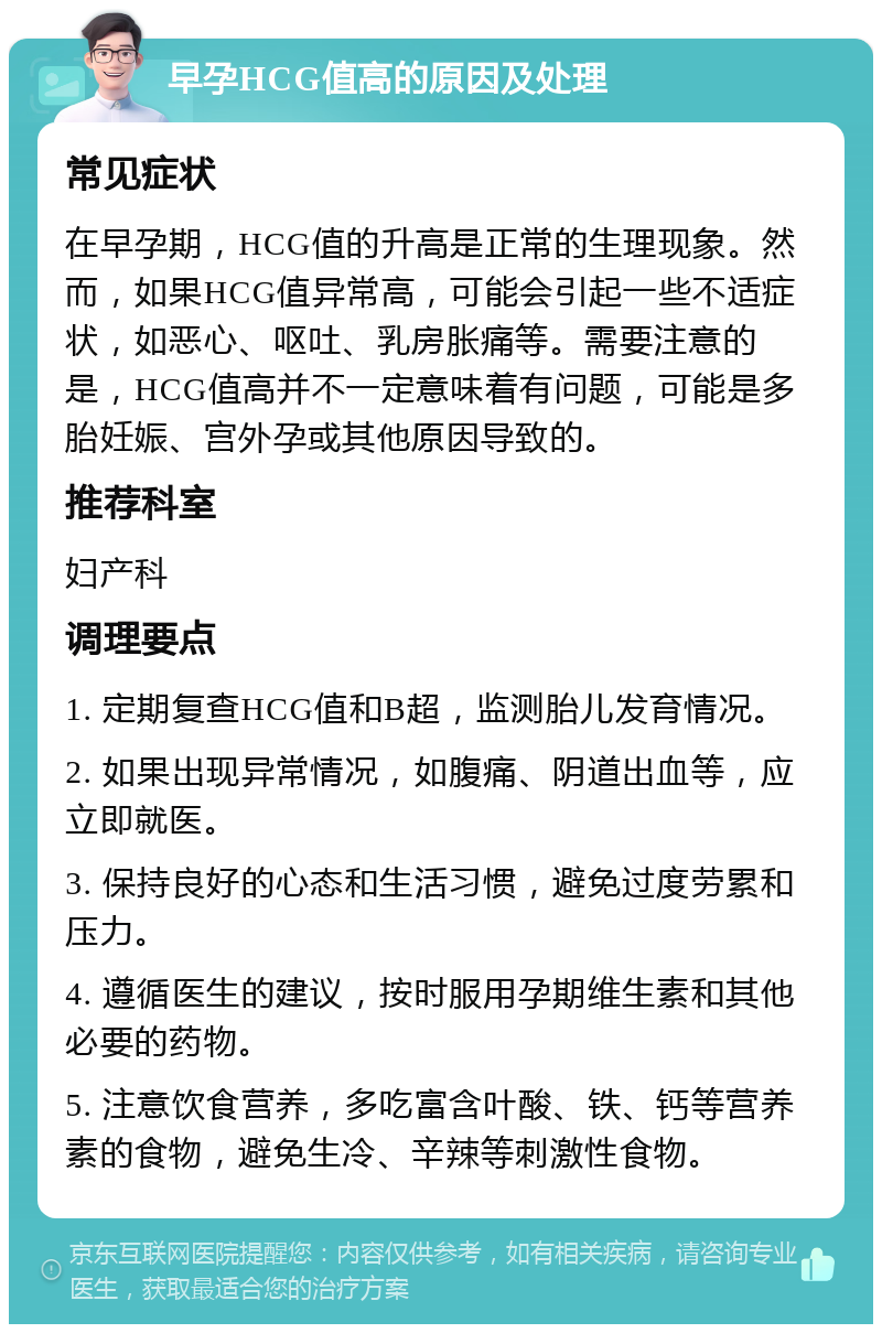 早孕HCG值高的原因及处理 常见症状 在早孕期，HCG值的升高是正常的生理现象。然而，如果HCG值异常高，可能会引起一些不适症状，如恶心、呕吐、乳房胀痛等。需要注意的是，HCG值高并不一定意味着有问题，可能是多胎妊娠、宫外孕或其他原因导致的。 推荐科室 妇产科 调理要点 1. 定期复查HCG值和B超，监测胎儿发育情况。 2. 如果出现异常情况，如腹痛、阴道出血等，应立即就医。 3. 保持良好的心态和生活习惯，避免过度劳累和压力。 4. 遵循医生的建议，按时服用孕期维生素和其他必要的药物。 5. 注意饮食营养，多吃富含叶酸、铁、钙等营养素的食物，避免生冷、辛辣等刺激性食物。