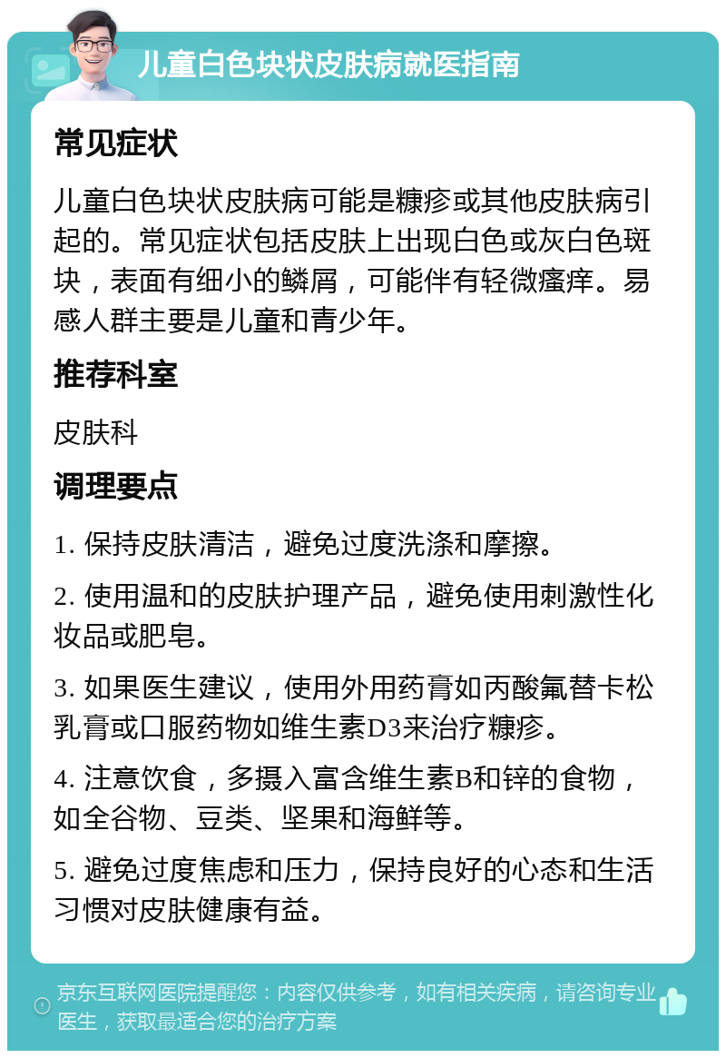 儿童白色块状皮肤病就医指南 常见症状 儿童白色块状皮肤病可能是糠疹或其他皮肤病引起的。常见症状包括皮肤上出现白色或灰白色斑块，表面有细小的鳞屑，可能伴有轻微瘙痒。易感人群主要是儿童和青少年。 推荐科室 皮肤科 调理要点 1. 保持皮肤清洁，避免过度洗涤和摩擦。 2. 使用温和的皮肤护理产品，避免使用刺激性化妆品或肥皂。 3. 如果医生建议，使用外用药膏如丙酸氟替卡松乳膏或口服药物如维生素D3来治疗糠疹。 4. 注意饮食，多摄入富含维生素B和锌的食物，如全谷物、豆类、坚果和海鲜等。 5. 避免过度焦虑和压力，保持良好的心态和生活习惯对皮肤健康有益。