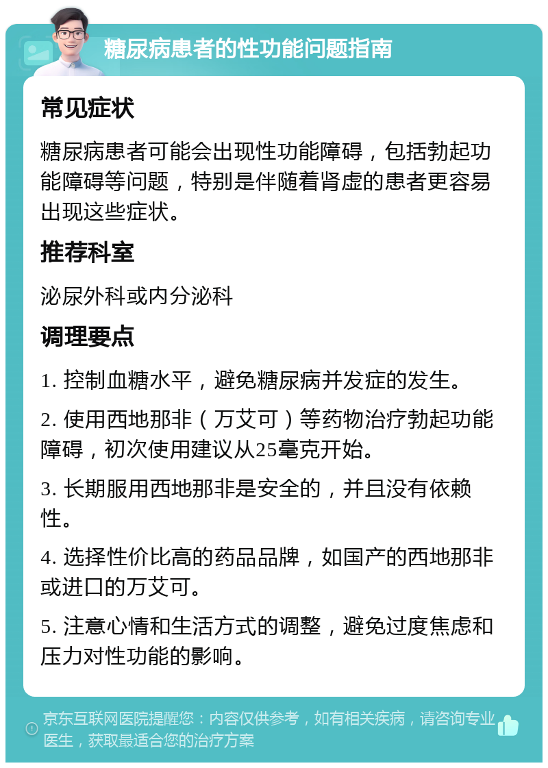 糖尿病患者的性功能问题指南 常见症状 糖尿病患者可能会出现性功能障碍，包括勃起功能障碍等问题，特别是伴随着肾虚的患者更容易出现这些症状。 推荐科室 泌尿外科或内分泌科 调理要点 1. 控制血糖水平，避免糖尿病并发症的发生。 2. 使用西地那非（万艾可）等药物治疗勃起功能障碍，初次使用建议从25毫克开始。 3. 长期服用西地那非是安全的，并且没有依赖性。 4. 选择性价比高的药品品牌，如国产的西地那非或进口的万艾可。 5. 注意心情和生活方式的调整，避免过度焦虑和压力对性功能的影响。