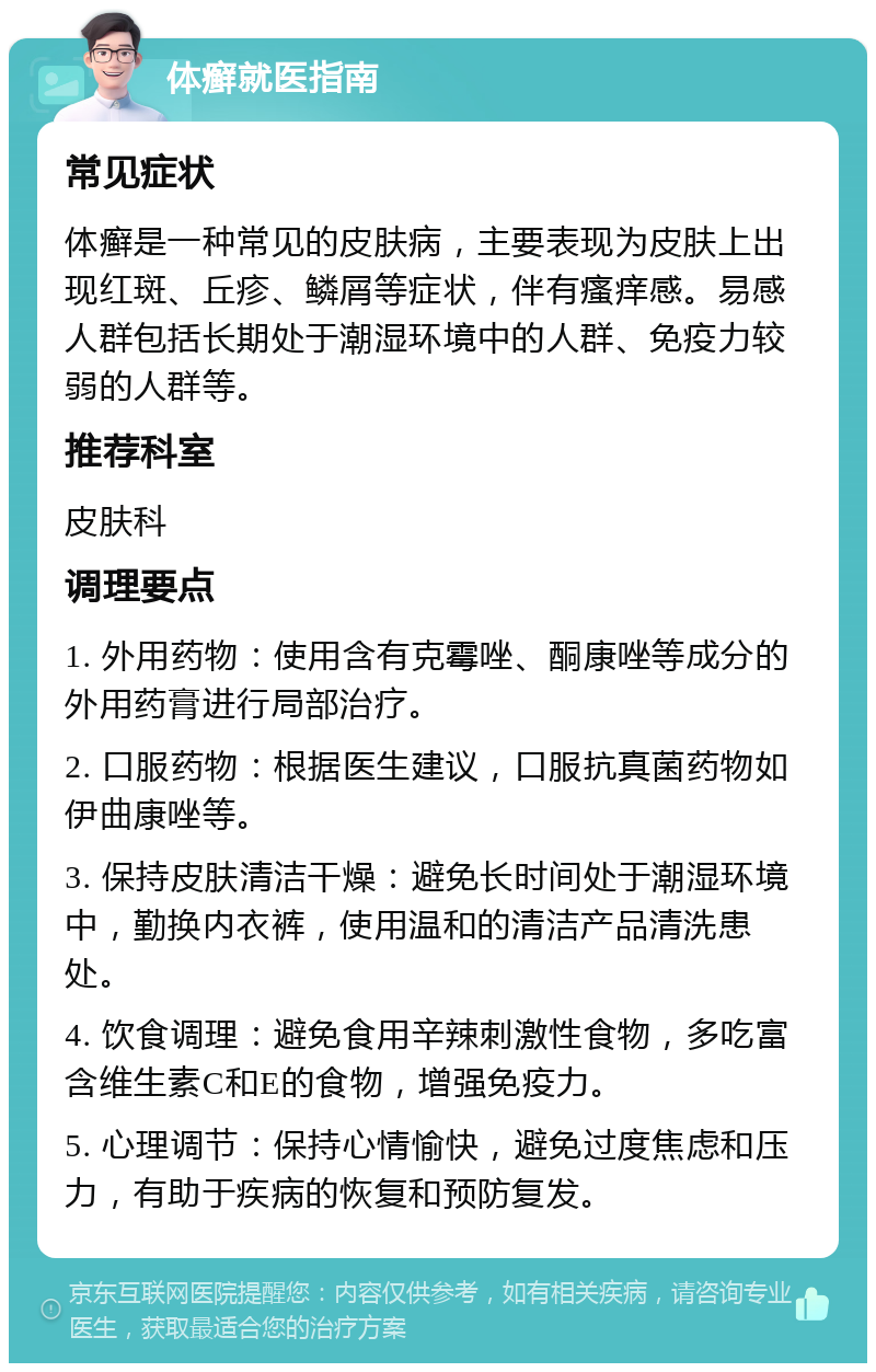 体癣就医指南 常见症状 体癣是一种常见的皮肤病，主要表现为皮肤上出现红斑、丘疹、鳞屑等症状，伴有瘙痒感。易感人群包括长期处于潮湿环境中的人群、免疫力较弱的人群等。 推荐科室 皮肤科 调理要点 1. 外用药物：使用含有克霉唑、酮康唑等成分的外用药膏进行局部治疗。 2. 口服药物：根据医生建议，口服抗真菌药物如伊曲康唑等。 3. 保持皮肤清洁干燥：避免长时间处于潮湿环境中，勤换内衣裤，使用温和的清洁产品清洗患处。 4. 饮食调理：避免食用辛辣刺激性食物，多吃富含维生素C和E的食物，增强免疫力。 5. 心理调节：保持心情愉快，避免过度焦虑和压力，有助于疾病的恢复和预防复发。