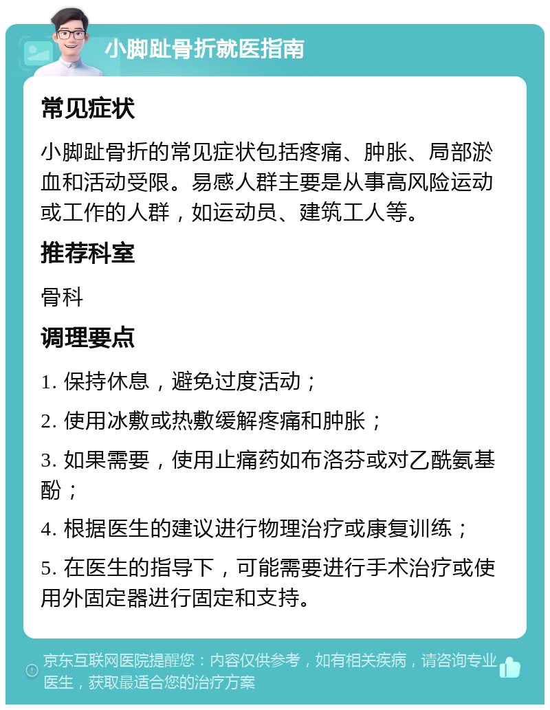 小脚趾骨折就医指南 常见症状 小脚趾骨折的常见症状包括疼痛、肿胀、局部淤血和活动受限。易感人群主要是从事高风险运动或工作的人群，如运动员、建筑工人等。 推荐科室 骨科 调理要点 1. 保持休息，避免过度活动； 2. 使用冰敷或热敷缓解疼痛和肿胀； 3. 如果需要，使用止痛药如布洛芬或对乙酰氨基酚； 4. 根据医生的建议进行物理治疗或康复训练； 5. 在医生的指导下，可能需要进行手术治疗或使用外固定器进行固定和支持。