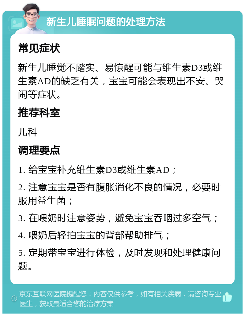 新生儿睡眠问题的处理方法 常见症状 新生儿睡觉不踏实、易惊醒可能与维生素D3或维生素AD的缺乏有关，宝宝可能会表现出不安、哭闹等症状。 推荐科室 儿科 调理要点 1. 给宝宝补充维生素D3或维生素AD； 2. 注意宝宝是否有腹胀消化不良的情况，必要时服用益生菌； 3. 在喂奶时注意姿势，避免宝宝吞咽过多空气； 4. 喂奶后轻拍宝宝的背部帮助排气； 5. 定期带宝宝进行体检，及时发现和处理健康问题。