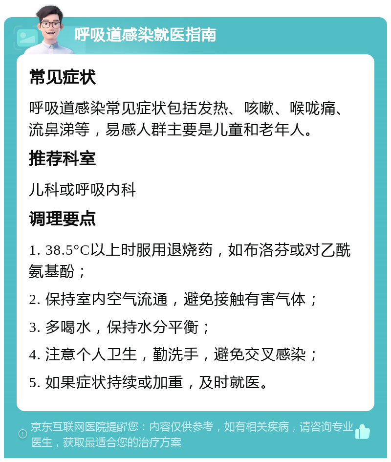 呼吸道感染就医指南 常见症状 呼吸道感染常见症状包括发热、咳嗽、喉咙痛、流鼻涕等，易感人群主要是儿童和老年人。 推荐科室 儿科或呼吸内科 调理要点 1. 38.5°C以上时服用退烧药，如布洛芬或对乙酰氨基酚； 2. 保持室内空气流通，避免接触有害气体； 3. 多喝水，保持水分平衡； 4. 注意个人卫生，勤洗手，避免交叉感染； 5. 如果症状持续或加重，及时就医。