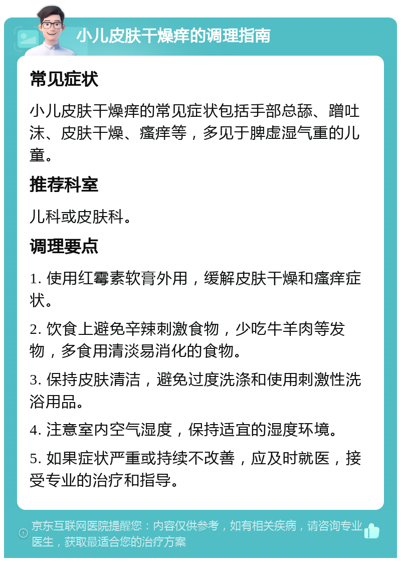 小儿皮肤干燥痒的调理指南 常见症状 小儿皮肤干燥痒的常见症状包括手部总舔、蹭吐沫、皮肤干燥、瘙痒等，多见于脾虚湿气重的儿童。 推荐科室 儿科或皮肤科。 调理要点 1. 使用红霉素软膏外用，缓解皮肤干燥和瘙痒症状。 2. 饮食上避免辛辣刺激食物，少吃牛羊肉等发物，多食用清淡易消化的食物。 3. 保持皮肤清洁，避免过度洗涤和使用刺激性洗浴用品。 4. 注意室内空气湿度，保持适宜的湿度环境。 5. 如果症状严重或持续不改善，应及时就医，接受专业的治疗和指导。