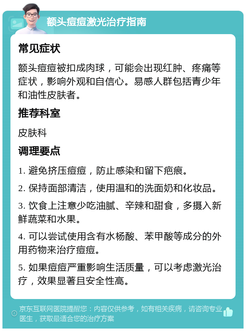 额头痘痘激光治疗指南 常见症状 额头痘痘被扣成肉球，可能会出现红肿、疼痛等症状，影响外观和自信心。易感人群包括青少年和油性皮肤者。 推荐科室 皮肤科 调理要点 1. 避免挤压痘痘，防止感染和留下疤痕。 2. 保持面部清洁，使用温和的洗面奶和化妆品。 3. 饮食上注意少吃油腻、辛辣和甜食，多摄入新鲜蔬菜和水果。 4. 可以尝试使用含有水杨酸、苯甲酸等成分的外用药物来治疗痘痘。 5. 如果痘痘严重影响生活质量，可以考虑激光治疗，效果显著且安全性高。