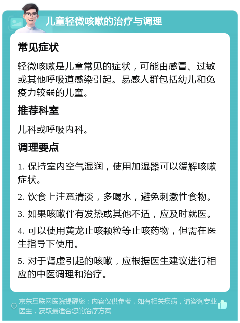 儿童轻微咳嗽的治疗与调理 常见症状 轻微咳嗽是儿童常见的症状，可能由感冒、过敏或其他呼吸道感染引起。易感人群包括幼儿和免疫力较弱的儿童。 推荐科室 儿科或呼吸内科。 调理要点 1. 保持室内空气湿润，使用加湿器可以缓解咳嗽症状。 2. 饮食上注意清淡，多喝水，避免刺激性食物。 3. 如果咳嗽伴有发热或其他不适，应及时就医。 4. 可以使用黄龙止咳颗粒等止咳药物，但需在医生指导下使用。 5. 对于肾虚引起的咳嗽，应根据医生建议进行相应的中医调理和治疗。