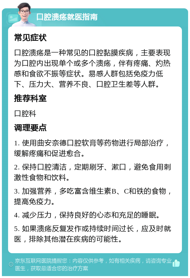 口腔溃疡就医指南 常见症状 口腔溃疡是一种常见的口腔黏膜疾病，主要表现为口腔内出现单个或多个溃疡，伴有疼痛、灼热感和食欲不振等症状。易感人群包括免疫力低下、压力大、营养不良、口腔卫生差等人群。 推荐科室 口腔科 调理要点 1. 使用曲安奈德口腔软膏等药物进行局部治疗，缓解疼痛和促进愈合。 2. 保持口腔清洁，定期刷牙、漱口，避免食用刺激性食物和饮料。 3. 加强营养，多吃富含维生素B、C和铁的食物，提高免疫力。 4. 减少压力，保持良好的心态和充足的睡眠。 5. 如果溃疡反复发作或持续时间过长，应及时就医，排除其他潜在疾病的可能性。