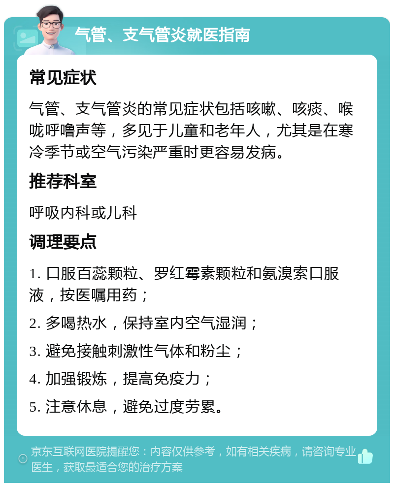 气管、支气管炎就医指南 常见症状 气管、支气管炎的常见症状包括咳嗽、咳痰、喉咙呼噜声等，多见于儿童和老年人，尤其是在寒冷季节或空气污染严重时更容易发病。 推荐科室 呼吸内科或儿科 调理要点 1. 口服百蕊颗粒、罗红霉素颗粒和氨溴索口服液，按医嘱用药； 2. 多喝热水，保持室内空气湿润； 3. 避免接触刺激性气体和粉尘； 4. 加强锻炼，提高免疫力； 5. 注意休息，避免过度劳累。