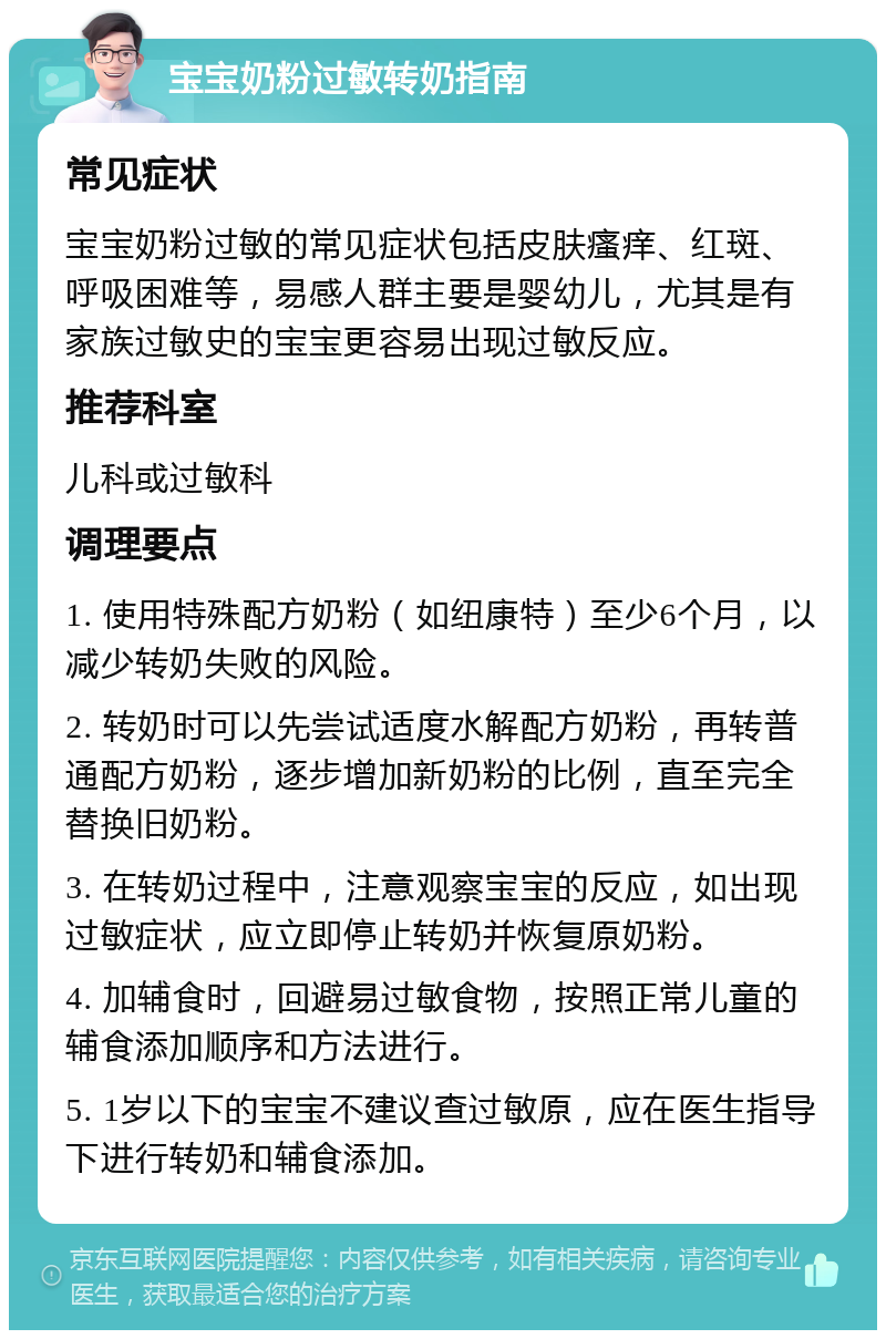 宝宝奶粉过敏转奶指南 常见症状 宝宝奶粉过敏的常见症状包括皮肤瘙痒、红斑、呼吸困难等，易感人群主要是婴幼儿，尤其是有家族过敏史的宝宝更容易出现过敏反应。 推荐科室 儿科或过敏科 调理要点 1. 使用特殊配方奶粉（如纽康特）至少6个月，以减少转奶失败的风险。 2. 转奶时可以先尝试适度水解配方奶粉，再转普通配方奶粉，逐步增加新奶粉的比例，直至完全替换旧奶粉。 3. 在转奶过程中，注意观察宝宝的反应，如出现过敏症状，应立即停止转奶并恢复原奶粉。 4. 加辅食时，回避易过敏食物，按照正常儿童的辅食添加顺序和方法进行。 5. 1岁以下的宝宝不建议查过敏原，应在医生指导下进行转奶和辅食添加。