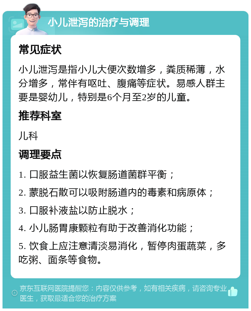 小儿泄泻的治疗与调理 常见症状 小儿泄泻是指小儿大便次数增多，粪质稀薄，水分增多，常伴有呕吐、腹痛等症状。易感人群主要是婴幼儿，特别是6个月至2岁的儿童。 推荐科室 儿科 调理要点 1. 口服益生菌以恢复肠道菌群平衡； 2. 蒙脱石散可以吸附肠道内的毒素和病原体； 3. 口服补液盐以防止脱水； 4. 小儿肠胃康颗粒有助于改善消化功能； 5. 饮食上应注意清淡易消化，暂停肉蛋蔬菜，多吃粥、面条等食物。