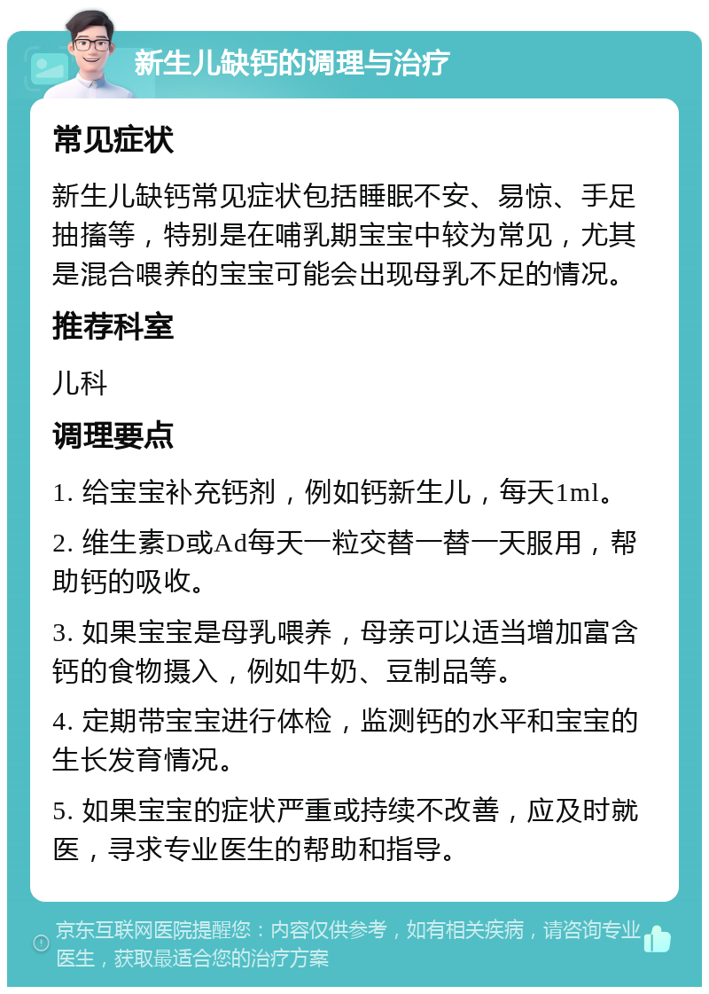 新生儿缺钙的调理与治疗 常见症状 新生儿缺钙常见症状包括睡眠不安、易惊、手足抽搐等，特别是在哺乳期宝宝中较为常见，尤其是混合喂养的宝宝可能会出现母乳不足的情况。 推荐科室 儿科 调理要点 1. 给宝宝补充钙剂，例如钙新生儿，每天1ml。 2. 维生素D或Ad每天一粒交替一替一天服用，帮助钙的吸收。 3. 如果宝宝是母乳喂养，母亲可以适当增加富含钙的食物摄入，例如牛奶、豆制品等。 4. 定期带宝宝进行体检，监测钙的水平和宝宝的生长发育情况。 5. 如果宝宝的症状严重或持续不改善，应及时就医，寻求专业医生的帮助和指导。