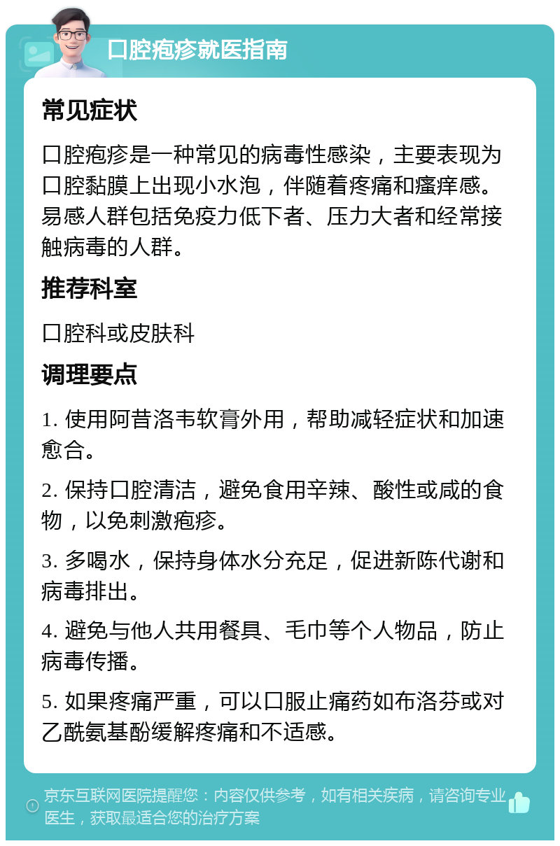 口腔疱疹就医指南 常见症状 口腔疱疹是一种常见的病毒性感染，主要表现为口腔黏膜上出现小水泡，伴随着疼痛和瘙痒感。易感人群包括免疫力低下者、压力大者和经常接触病毒的人群。 推荐科室 口腔科或皮肤科 调理要点 1. 使用阿昔洛韦软膏外用，帮助减轻症状和加速愈合。 2. 保持口腔清洁，避免食用辛辣、酸性或咸的食物，以免刺激疱疹。 3. 多喝水，保持身体水分充足，促进新陈代谢和病毒排出。 4. 避免与他人共用餐具、毛巾等个人物品，防止病毒传播。 5. 如果疼痛严重，可以口服止痛药如布洛芬或对乙酰氨基酚缓解疼痛和不适感。