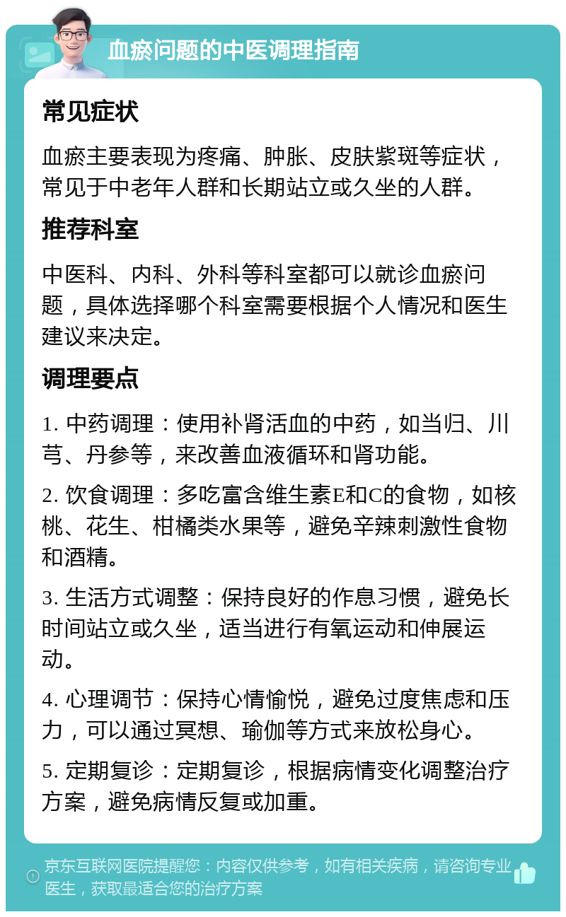 血瘀问题的中医调理指南 常见症状 血瘀主要表现为疼痛、肿胀、皮肤紫斑等症状，常见于中老年人群和长期站立或久坐的人群。 推荐科室 中医科、内科、外科等科室都可以就诊血瘀问题，具体选择哪个科室需要根据个人情况和医生建议来决定。 调理要点 1. 中药调理：使用补肾活血的中药，如当归、川芎、丹参等，来改善血液循环和肾功能。 2. 饮食调理：多吃富含维生素E和C的食物，如核桃、花生、柑橘类水果等，避免辛辣刺激性食物和酒精。 3. 生活方式调整：保持良好的作息习惯，避免长时间站立或久坐，适当进行有氧运动和伸展运动。 4. 心理调节：保持心情愉悦，避免过度焦虑和压力，可以通过冥想、瑜伽等方式来放松身心。 5. 定期复诊：定期复诊，根据病情变化调整治疗方案，避免病情反复或加重。