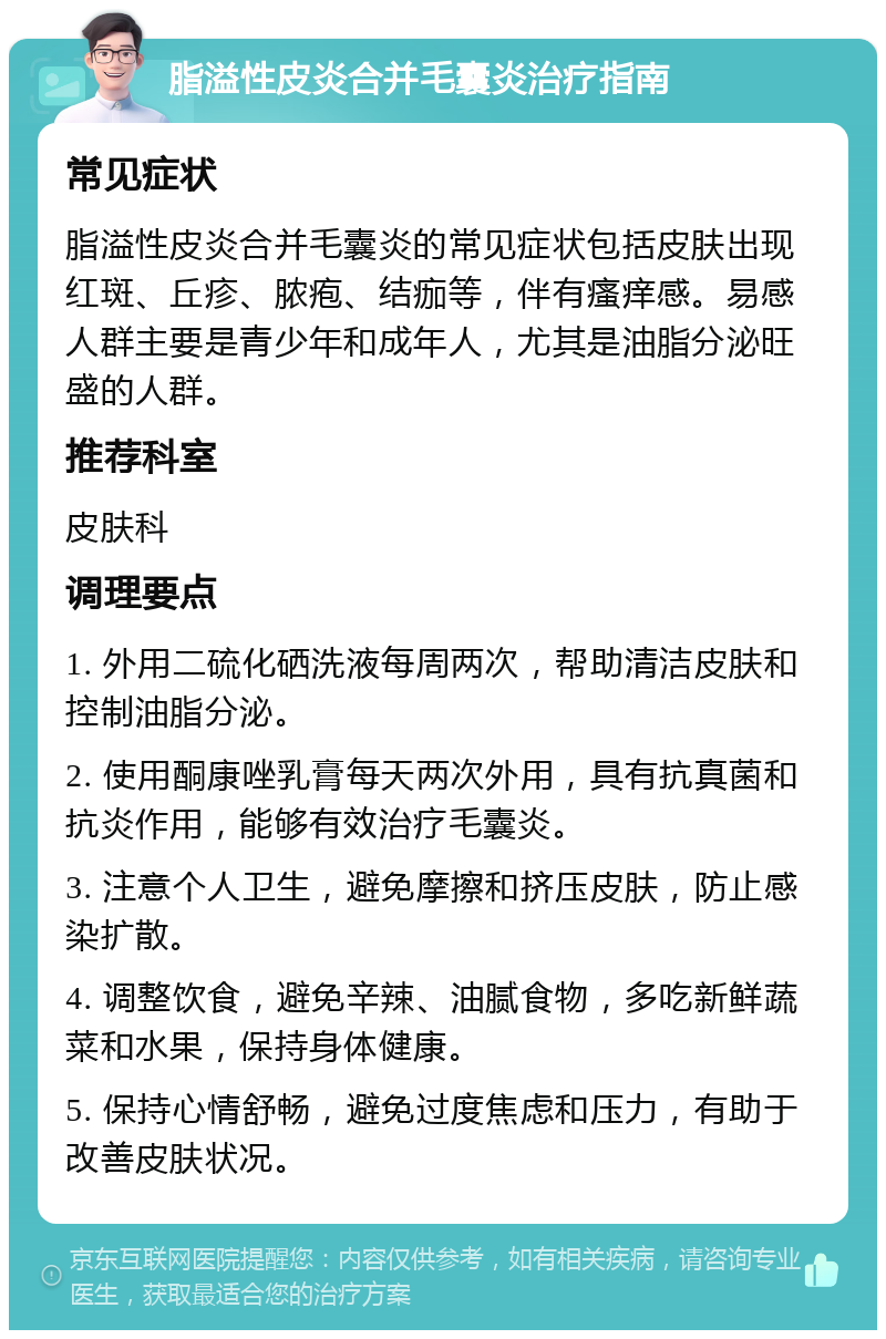 脂溢性皮炎合并毛囊炎治疗指南 常见症状 脂溢性皮炎合并毛囊炎的常见症状包括皮肤出现红斑、丘疹、脓疱、结痂等，伴有瘙痒感。易感人群主要是青少年和成年人，尤其是油脂分泌旺盛的人群。 推荐科室 皮肤科 调理要点 1. 外用二硫化硒洗液每周两次，帮助清洁皮肤和控制油脂分泌。 2. 使用酮康唑乳膏每天两次外用，具有抗真菌和抗炎作用，能够有效治疗毛囊炎。 3. 注意个人卫生，避免摩擦和挤压皮肤，防止感染扩散。 4. 调整饮食，避免辛辣、油腻食物，多吃新鲜蔬菜和水果，保持身体健康。 5. 保持心情舒畅，避免过度焦虑和压力，有助于改善皮肤状况。