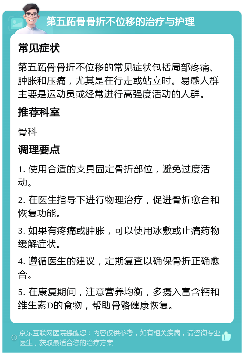 第五跖骨骨折不位移的治疗与护理 常见症状 第五跖骨骨折不位移的常见症状包括局部疼痛、肿胀和压痛，尤其是在行走或站立时。易感人群主要是运动员或经常进行高强度活动的人群。 推荐科室 骨科 调理要点 1. 使用合适的支具固定骨折部位，避免过度活动。 2. 在医生指导下进行物理治疗，促进骨折愈合和恢复功能。 3. 如果有疼痛或肿胀，可以使用冰敷或止痛药物缓解症状。 4. 遵循医生的建议，定期复查以确保骨折正确愈合。 5. 在康复期间，注意营养均衡，多摄入富含钙和维生素D的食物，帮助骨骼健康恢复。