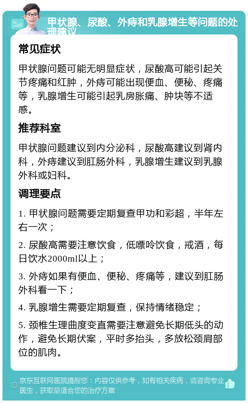 甲状腺、尿酸、外痔和乳腺增生等问题的处理建议 常见症状 甲状腺问题可能无明显症状，尿酸高可能引起关节疼痛和红肿，外痔可能出现便血、便秘、疼痛等，乳腺增生可能引起乳房胀痛、肿块等不适感。 推荐科室 甲状腺问题建议到内分泌科，尿酸高建议到肾内科，外痔建议到肛肠外科，乳腺增生建议到乳腺外科或妇科。 调理要点 1. 甲状腺问题需要定期复查甲功和彩超，半年左右一次； 2. 尿酸高需要注意饮食，低嘌呤饮食，戒酒，每日饮水2000ml以上； 3. 外痔如果有便血、便秘、疼痛等，建议到肛肠外科看一下； 4. 乳腺增生需要定期复查，保持情绪稳定； 5. 颈椎生理曲度变直需要注意避免长期低头的动作，避免长期伏案，平时多抬头，多放松颈肩部位的肌肉。