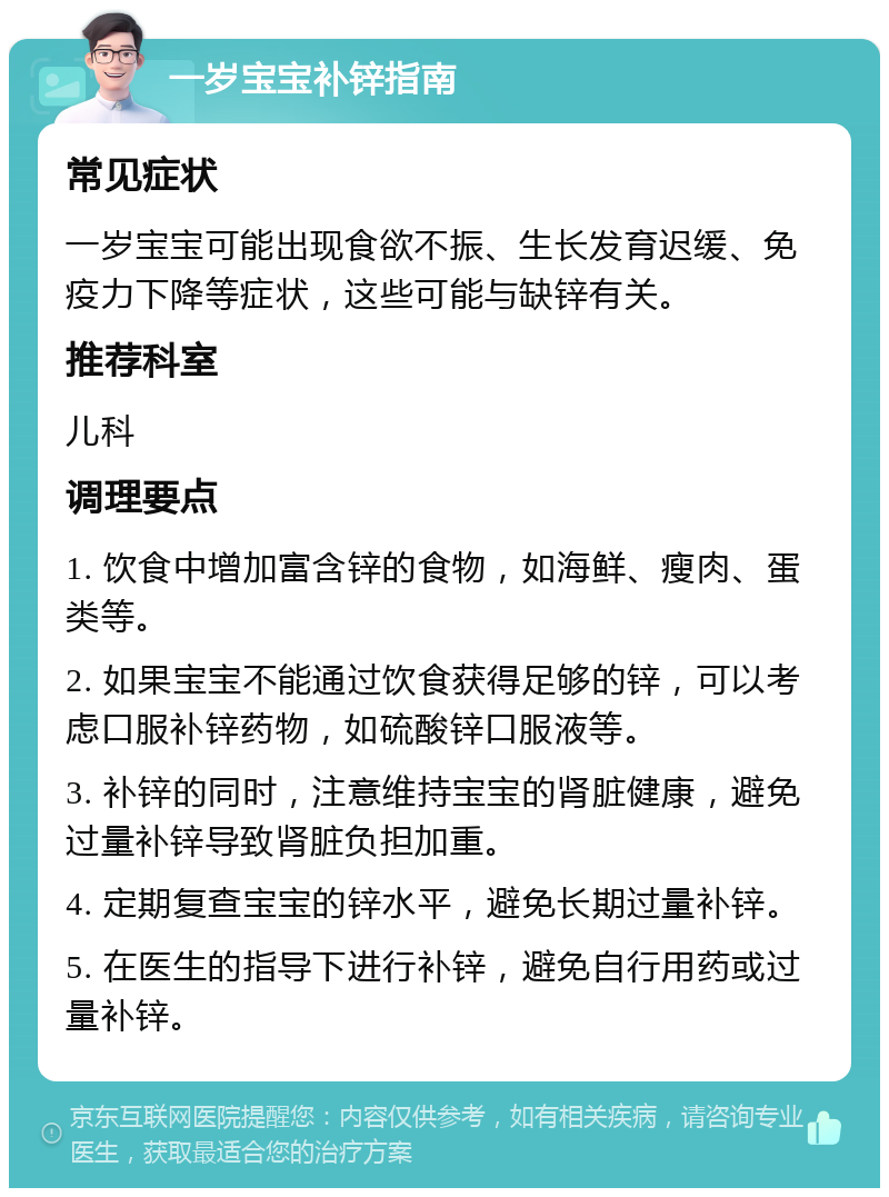 一岁宝宝补锌指南 常见症状 一岁宝宝可能出现食欲不振、生长发育迟缓、免疫力下降等症状，这些可能与缺锌有关。 推荐科室 儿科 调理要点 1. 饮食中增加富含锌的食物，如海鲜、瘦肉、蛋类等。 2. 如果宝宝不能通过饮食获得足够的锌，可以考虑口服补锌药物，如硫酸锌口服液等。 3. 补锌的同时，注意维持宝宝的肾脏健康，避免过量补锌导致肾脏负担加重。 4. 定期复查宝宝的锌水平，避免长期过量补锌。 5. 在医生的指导下进行补锌，避免自行用药或过量补锌。