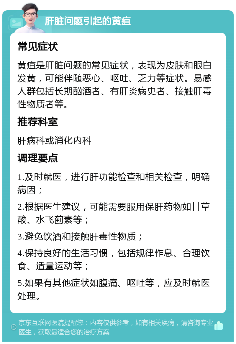 肝脏问题引起的黄疸 常见症状 黄疸是肝脏问题的常见症状，表现为皮肤和眼白发黄，可能伴随恶心、呕吐、乏力等症状。易感人群包括长期酗酒者、有肝炎病史者、接触肝毒性物质者等。 推荐科室 肝病科或消化内科 调理要点 1.及时就医，进行肝功能检查和相关检查，明确病因； 2.根据医生建议，可能需要服用保肝药物如甘草酸、水飞蓟素等； 3.避免饮酒和接触肝毒性物质； 4.保持良好的生活习惯，包括规律作息、合理饮食、适量运动等； 5.如果有其他症状如腹痛、呕吐等，应及时就医处理。