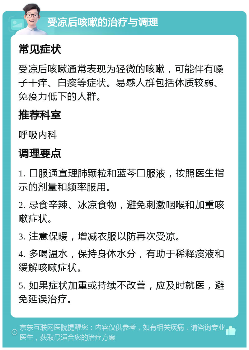 受凉后咳嗽的治疗与调理 常见症状 受凉后咳嗽通常表现为轻微的咳嗽，可能伴有嗓子干痒、白痰等症状。易感人群包括体质较弱、免疫力低下的人群。 推荐科室 呼吸内科 调理要点 1. 口服通宣理肺颗粒和蓝芩口服液，按照医生指示的剂量和频率服用。 2. 忌食辛辣、冰凉食物，避免刺激咽喉和加重咳嗽症状。 3. 注意保暖，增减衣服以防再次受凉。 4. 多喝温水，保持身体水分，有助于稀释痰液和缓解咳嗽症状。 5. 如果症状加重或持续不改善，应及时就医，避免延误治疗。