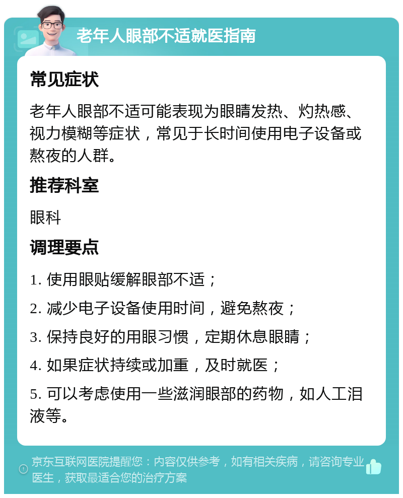 老年人眼部不适就医指南 常见症状 老年人眼部不适可能表现为眼睛发热、灼热感、视力模糊等症状，常见于长时间使用电子设备或熬夜的人群。 推荐科室 眼科 调理要点 1. 使用眼贴缓解眼部不适； 2. 减少电子设备使用时间，避免熬夜； 3. 保持良好的用眼习惯，定期休息眼睛； 4. 如果症状持续或加重，及时就医； 5. 可以考虑使用一些滋润眼部的药物，如人工泪液等。