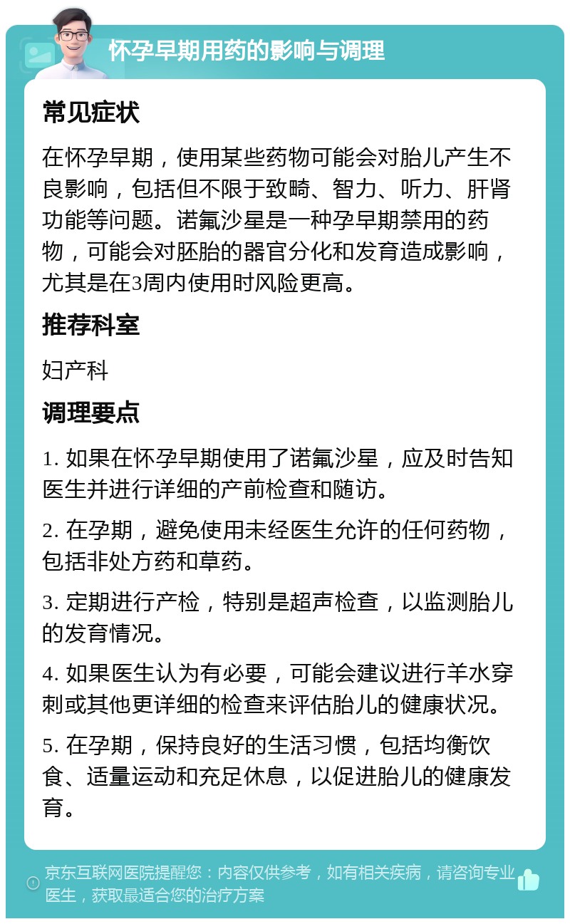 怀孕早期用药的影响与调理 常见症状 在怀孕早期，使用某些药物可能会对胎儿产生不良影响，包括但不限于致畸、智力、听力、肝肾功能等问题。诺氟沙星是一种孕早期禁用的药物，可能会对胚胎的器官分化和发育造成影响，尤其是在3周内使用时风险更高。 推荐科室 妇产科 调理要点 1. 如果在怀孕早期使用了诺氟沙星，应及时告知医生并进行详细的产前检查和随访。 2. 在孕期，避免使用未经医生允许的任何药物，包括非处方药和草药。 3. 定期进行产检，特别是超声检查，以监测胎儿的发育情况。 4. 如果医生认为有必要，可能会建议进行羊水穿刺或其他更详细的检查来评估胎儿的健康状况。 5. 在孕期，保持良好的生活习惯，包括均衡饮食、适量运动和充足休息，以促进胎儿的健康发育。