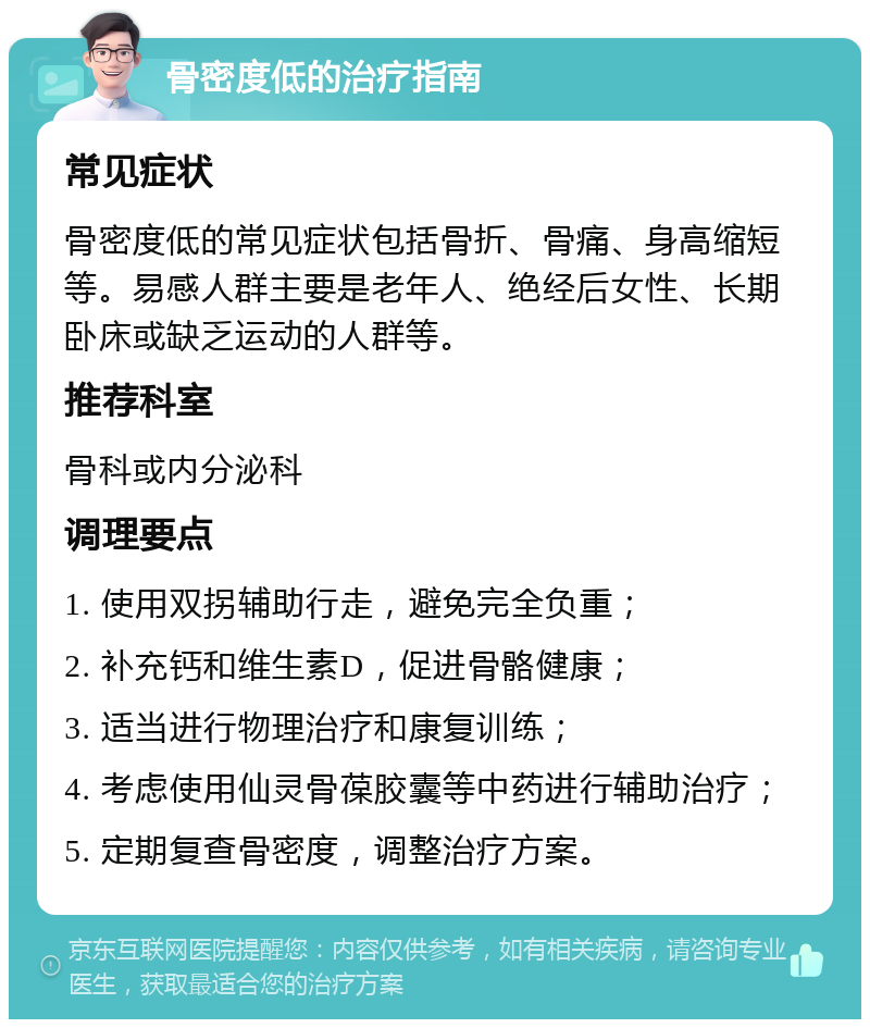 骨密度低的治疗指南 常见症状 骨密度低的常见症状包括骨折、骨痛、身高缩短等。易感人群主要是老年人、绝经后女性、长期卧床或缺乏运动的人群等。 推荐科室 骨科或内分泌科 调理要点 1. 使用双拐辅助行走，避免完全负重； 2. 补充钙和维生素D，促进骨骼健康； 3. 适当进行物理治疗和康复训练； 4. 考虑使用仙灵骨葆胶囊等中药进行辅助治疗； 5. 定期复查骨密度，调整治疗方案。