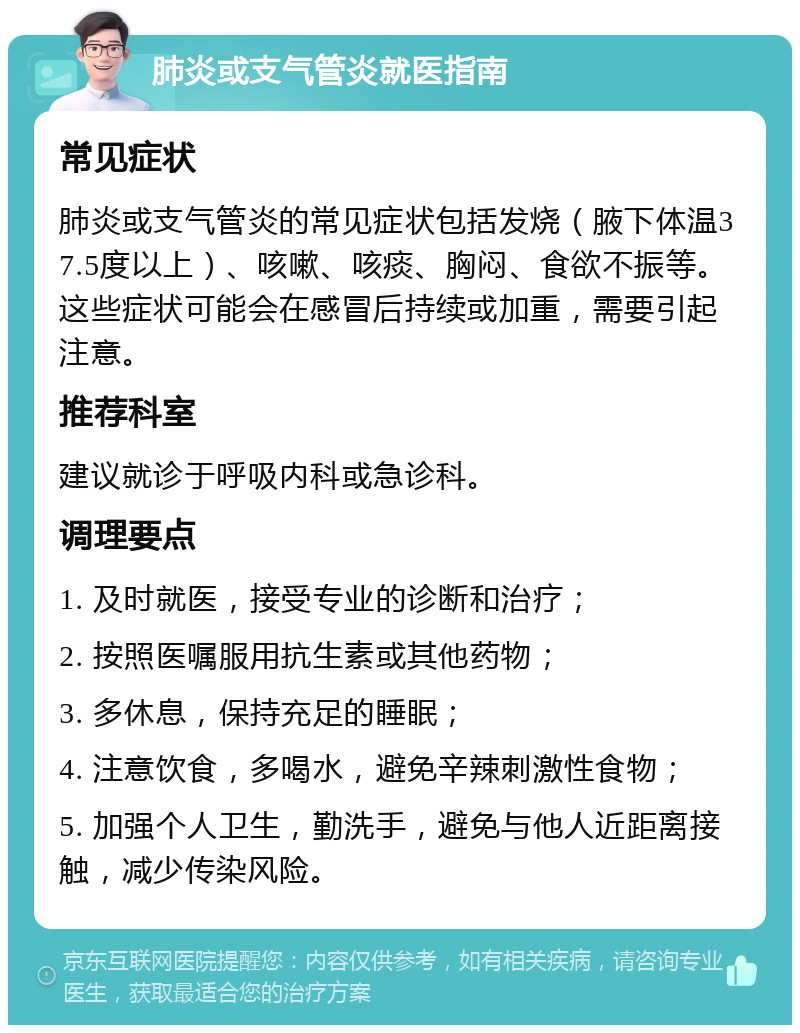 肺炎或支气管炎就医指南 常见症状 肺炎或支气管炎的常见症状包括发烧（腋下体温37.5度以上）、咳嗽、咳痰、胸闷、食欲不振等。这些症状可能会在感冒后持续或加重，需要引起注意。 推荐科室 建议就诊于呼吸内科或急诊科。 调理要点 1. 及时就医，接受专业的诊断和治疗； 2. 按照医嘱服用抗生素或其他药物； 3. 多休息，保持充足的睡眠； 4. 注意饮食，多喝水，避免辛辣刺激性食物； 5. 加强个人卫生，勤洗手，避免与他人近距离接触，减少传染风险。