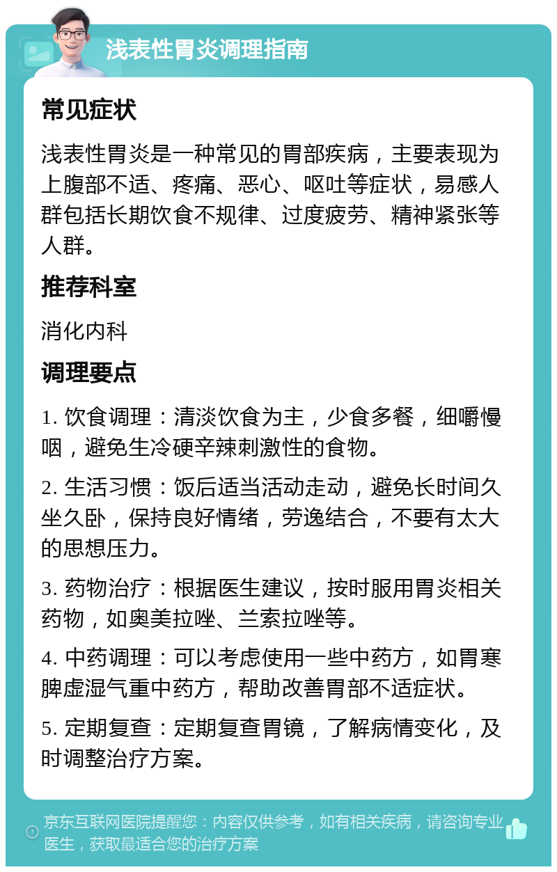 浅表性胃炎调理指南 常见症状 浅表性胃炎是一种常见的胃部疾病，主要表现为上腹部不适、疼痛、恶心、呕吐等症状，易感人群包括长期饮食不规律、过度疲劳、精神紧张等人群。 推荐科室 消化内科 调理要点 1. 饮食调理：清淡饮食为主，少食多餐，细嚼慢咽，避免生冷硬辛辣刺激性的食物。 2. 生活习惯：饭后适当活动走动，避免长时间久坐久卧，保持良好情绪，劳逸结合，不要有太大的思想压力。 3. 药物治疗：根据医生建议，按时服用胃炎相关药物，如奥美拉唑、兰索拉唑等。 4. 中药调理：可以考虑使用一些中药方，如胃寒脾虚湿气重中药方，帮助改善胃部不适症状。 5. 定期复查：定期复查胃镜，了解病情变化，及时调整治疗方案。