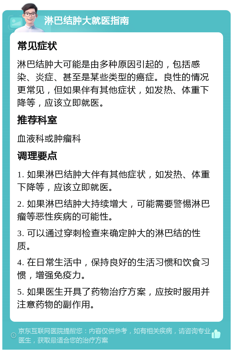 淋巴结肿大就医指南 常见症状 淋巴结肿大可能是由多种原因引起的，包括感染、炎症、甚至是某些类型的癌症。良性的情况更常见，但如果伴有其他症状，如发热、体重下降等，应该立即就医。 推荐科室 血液科或肿瘤科 调理要点 1. 如果淋巴结肿大伴有其他症状，如发热、体重下降等，应该立即就医。 2. 如果淋巴结肿大持续增大，可能需要警惕淋巴瘤等恶性疾病的可能性。 3. 可以通过穿刺检查来确定肿大的淋巴结的性质。 4. 在日常生活中，保持良好的生活习惯和饮食习惯，增强免疫力。 5. 如果医生开具了药物治疗方案，应按时服用并注意药物的副作用。