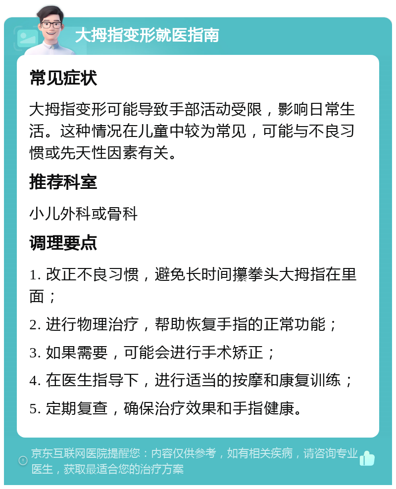 大拇指变形就医指南 常见症状 大拇指变形可能导致手部活动受限，影响日常生活。这种情况在儿童中较为常见，可能与不良习惯或先天性因素有关。 推荐科室 小儿外科或骨科 调理要点 1. 改正不良习惯，避免长时间攥拳头大拇指在里面； 2. 进行物理治疗，帮助恢复手指的正常功能； 3. 如果需要，可能会进行手术矫正； 4. 在医生指导下，进行适当的按摩和康复训练； 5. 定期复查，确保治疗效果和手指健康。