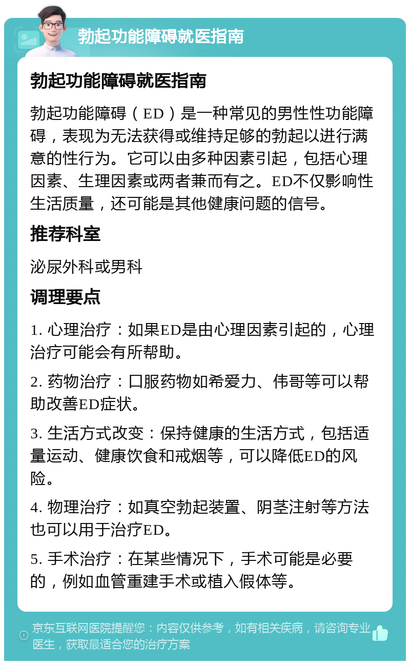 勃起功能障碍就医指南 勃起功能障碍就医指南 勃起功能障碍（ED）是一种常见的男性性功能障碍，表现为无法获得或维持足够的勃起以进行满意的性行为。它可以由多种因素引起，包括心理因素、生理因素或两者兼而有之。ED不仅影响性生活质量，还可能是其他健康问题的信号。 推荐科室 泌尿外科或男科 调理要点 1. 心理治疗：如果ED是由心理因素引起的，心理治疗可能会有所帮助。 2. 药物治疗：口服药物如希爱力、伟哥等可以帮助改善ED症状。 3. 生活方式改变：保持健康的生活方式，包括适量运动、健康饮食和戒烟等，可以降低ED的风险。 4. 物理治疗：如真空勃起装置、阴茎注射等方法也可以用于治疗ED。 5. 手术治疗：在某些情况下，手术可能是必要的，例如血管重建手术或植入假体等。