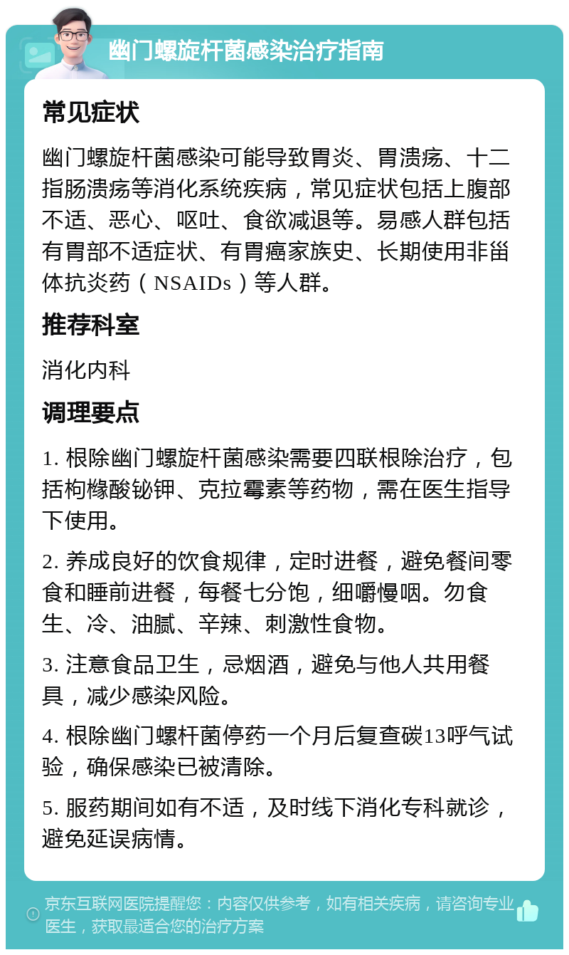 幽门螺旋杆菌感染治疗指南 常见症状 幽门螺旋杆菌感染可能导致胃炎、胃溃疡、十二指肠溃疡等消化系统疾病，常见症状包括上腹部不适、恶心、呕吐、食欲减退等。易感人群包括有胃部不适症状、有胃癌家族史、长期使用非甾体抗炎药（NSAIDs）等人群。 推荐科室 消化内科 调理要点 1. 根除幽门螺旋杆菌感染需要四联根除治疗，包括枸橼酸铋钾、克拉霉素等药物，需在医生指导下使用。 2. 养成良好的饮食规律，定时进餐，避免餐间零食和睡前进餐，每餐七分饱，细嚼慢咽。勿食生、冷、油腻、辛辣、刺激性食物。 3. 注意食品卫生，忌烟酒，避免与他人共用餐具，减少感染风险。 4. 根除幽门螺杆菌停药一个月后复查碳13呼气试验，确保感染已被清除。 5. 服药期间如有不适，及时线下消化专科就诊，避免延误病情。