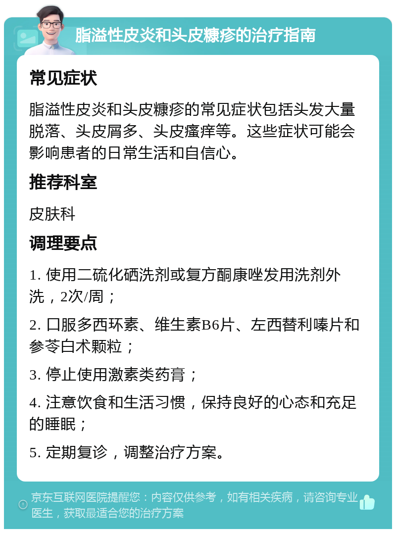 脂溢性皮炎和头皮糠疹的治疗指南 常见症状 脂溢性皮炎和头皮糠疹的常见症状包括头发大量脱落、头皮屑多、头皮瘙痒等。这些症状可能会影响患者的日常生活和自信心。 推荐科室 皮肤科 调理要点 1. 使用二硫化硒洗剂或复方酮康唑发用洗剂外洗，2次/周； 2. 口服多西环素、维生素B6片、左西替利嗪片和参苓白术颗粒； 3. 停止使用激素类药膏； 4. 注意饮食和生活习惯，保持良好的心态和充足的睡眠； 5. 定期复诊，调整治疗方案。