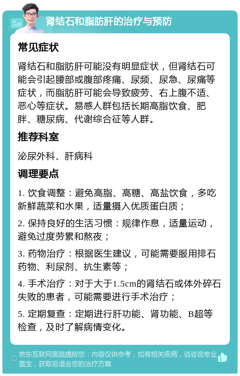 肾结石和脂肪肝的治疗与预防 常见症状 肾结石和脂肪肝可能没有明显症状，但肾结石可能会引起腰部或腹部疼痛、尿频、尿急、尿痛等症状，而脂肪肝可能会导致疲劳、右上腹不适、恶心等症状。易感人群包括长期高脂饮食、肥胖、糖尿病、代谢综合征等人群。 推荐科室 泌尿外科、肝病科 调理要点 1. 饮食调整：避免高脂、高糖、高盐饮食，多吃新鲜蔬菜和水果，适量摄入优质蛋白质； 2. 保持良好的生活习惯：规律作息，适量运动，避免过度劳累和熬夜； 3. 药物治疗：根据医生建议，可能需要服用排石药物、利尿剂、抗生素等； 4. 手术治疗：对于大于1.5cm的肾结石或体外碎石失败的患者，可能需要进行手术治疗； 5. 定期复查：定期进行肝功能、肾功能、B超等检查，及时了解病情变化。