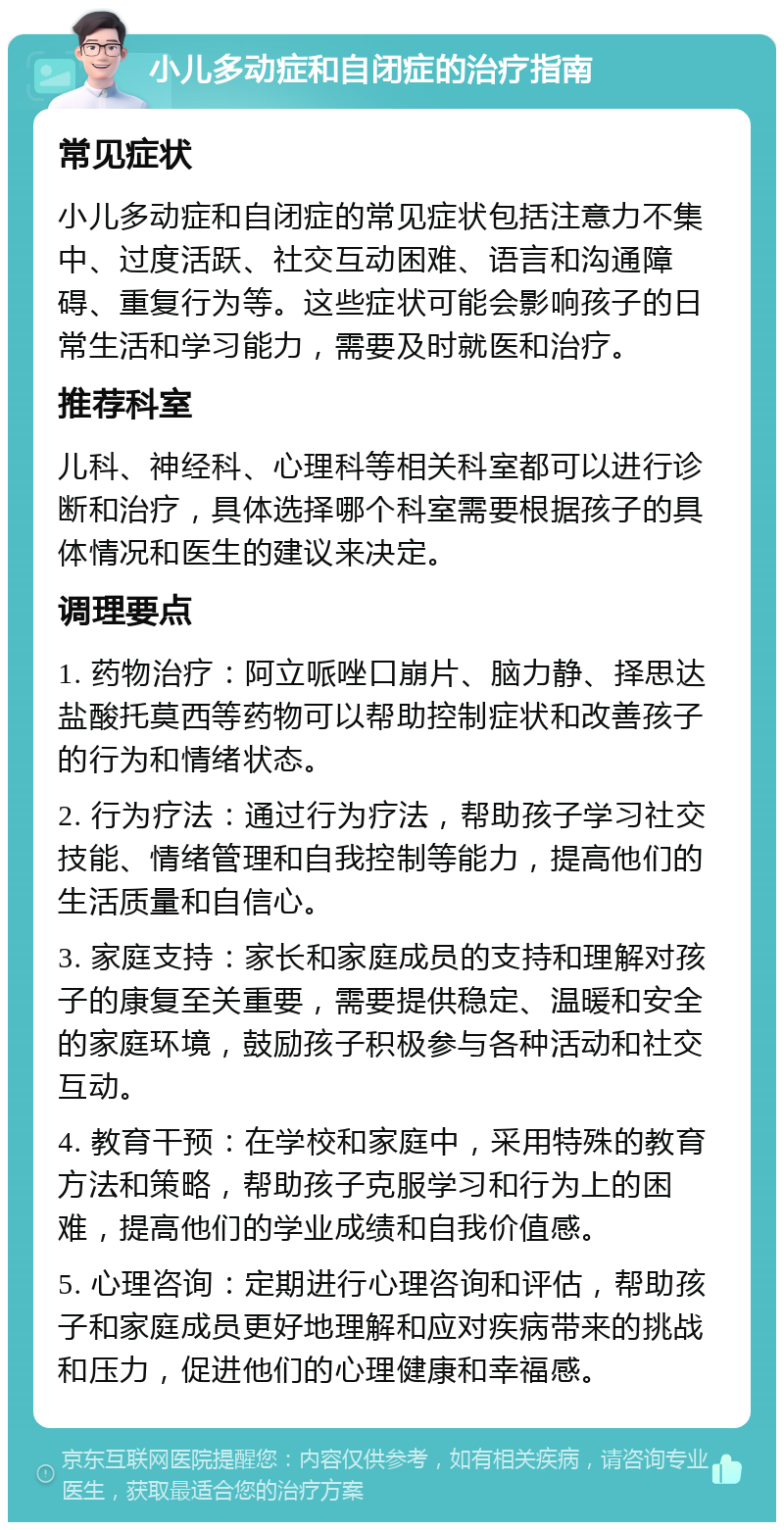 小儿多动症和自闭症的治疗指南 常见症状 小儿多动症和自闭症的常见症状包括注意力不集中、过度活跃、社交互动困难、语言和沟通障碍、重复行为等。这些症状可能会影响孩子的日常生活和学习能力，需要及时就医和治疗。 推荐科室 儿科、神经科、心理科等相关科室都可以进行诊断和治疗，具体选择哪个科室需要根据孩子的具体情况和医生的建议来决定。 调理要点 1. 药物治疗：阿立哌唑口崩片、脑力静、择思达盐酸托莫西等药物可以帮助控制症状和改善孩子的行为和情绪状态。 2. 行为疗法：通过行为疗法，帮助孩子学习社交技能、情绪管理和自我控制等能力，提高他们的生活质量和自信心。 3. 家庭支持：家长和家庭成员的支持和理解对孩子的康复至关重要，需要提供稳定、温暖和安全的家庭环境，鼓励孩子积极参与各种活动和社交互动。 4. 教育干预：在学校和家庭中，采用特殊的教育方法和策略，帮助孩子克服学习和行为上的困难，提高他们的学业成绩和自我价值感。 5. 心理咨询：定期进行心理咨询和评估，帮助孩子和家庭成员更好地理解和应对疾病带来的挑战和压力，促进他们的心理健康和幸福感。