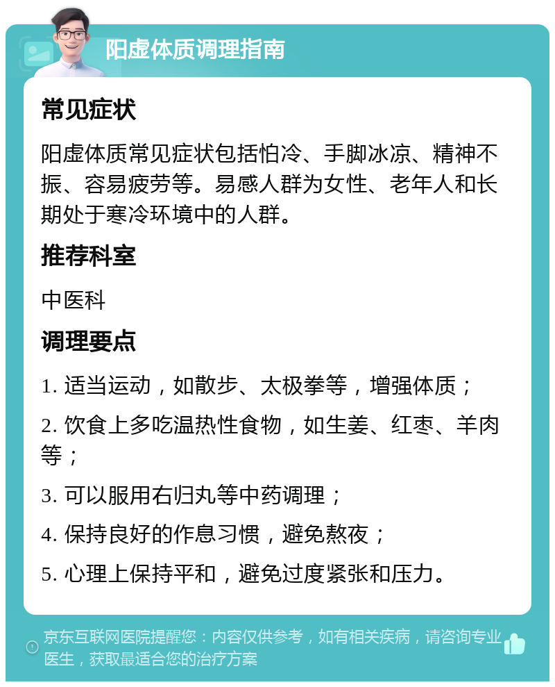 阳虚体质调理指南 常见症状 阳虚体质常见症状包括怕冷、手脚冰凉、精神不振、容易疲劳等。易感人群为女性、老年人和长期处于寒冷环境中的人群。 推荐科室 中医科 调理要点 1. 适当运动，如散步、太极拳等，增强体质； 2. 饮食上多吃温热性食物，如生姜、红枣、羊肉等； 3. 可以服用右归丸等中药调理； 4. 保持良好的作息习惯，避免熬夜； 5. 心理上保持平和，避免过度紧张和压力。