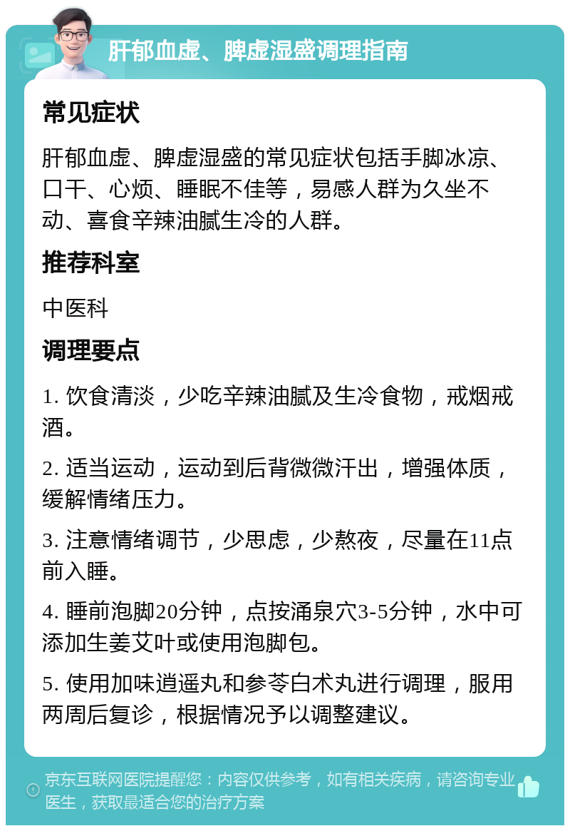 肝郁血虚、脾虚湿盛调理指南 常见症状 肝郁血虚、脾虚湿盛的常见症状包括手脚冰凉、口干、心烦、睡眠不佳等，易感人群为久坐不动、喜食辛辣油腻生冷的人群。 推荐科室 中医科 调理要点 1. 饮食清淡，少吃辛辣油腻及生冷食物，戒烟戒酒。 2. 适当运动，运动到后背微微汗出，增强体质，缓解情绪压力。 3. 注意情绪调节，少思虑，少熬夜，尽量在11点前入睡。 4. 睡前泡脚20分钟，点按涌泉穴3-5分钟，水中可添加生姜艾叶或使用泡脚包。 5. 使用加味逍遥丸和参苓白术丸进行调理，服用两周后复诊，根据情况予以调整建议。