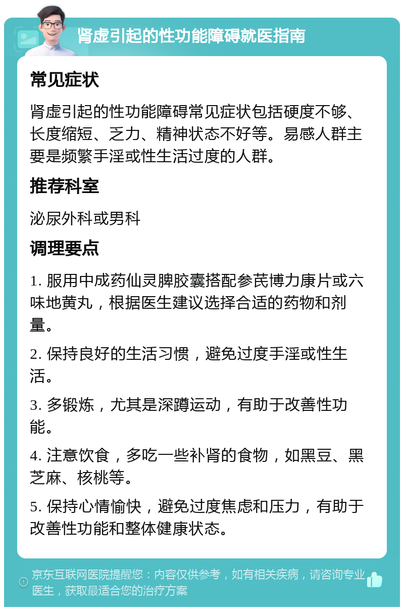 肾虚引起的性功能障碍就医指南 常见症状 肾虚引起的性功能障碍常见症状包括硬度不够、长度缩短、乏力、精神状态不好等。易感人群主要是频繁手淫或性生活过度的人群。 推荐科室 泌尿外科或男科 调理要点 1. 服用中成药仙灵脾胶囊搭配参芪博力康片或六味地黄丸，根据医生建议选择合适的药物和剂量。 2. 保持良好的生活习惯，避免过度手淫或性生活。 3. 多锻炼，尤其是深蹲运动，有助于改善性功能。 4. 注意饮食，多吃一些补肾的食物，如黑豆、黑芝麻、核桃等。 5. 保持心情愉快，避免过度焦虑和压力，有助于改善性功能和整体健康状态。