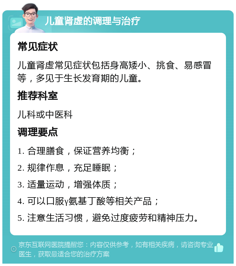 儿童肾虚的调理与治疗 常见症状 儿童肾虚常见症状包括身高矮小、挑食、易感冒等，多见于生长发育期的儿童。 推荐科室 儿科或中医科 调理要点 1. 合理膳食，保证营养均衡； 2. 规律作息，充足睡眠； 3. 适量运动，增强体质； 4. 可以口服γ氨基丁酸等相关产品； 5. 注意生活习惯，避免过度疲劳和精神压力。